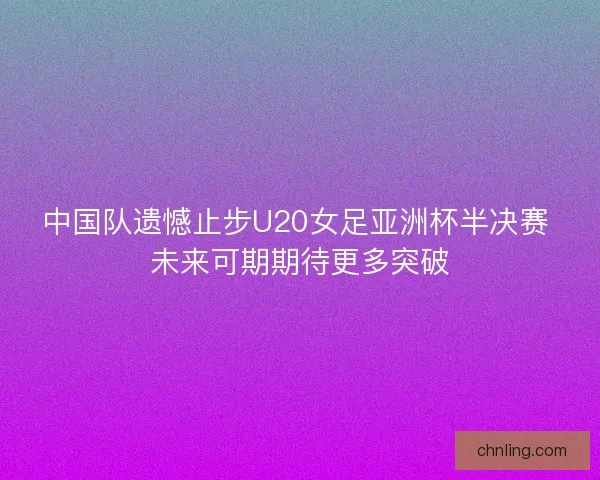 中国队遗憾止步U20女足亚洲杯半决赛 未来可期期待更多突破