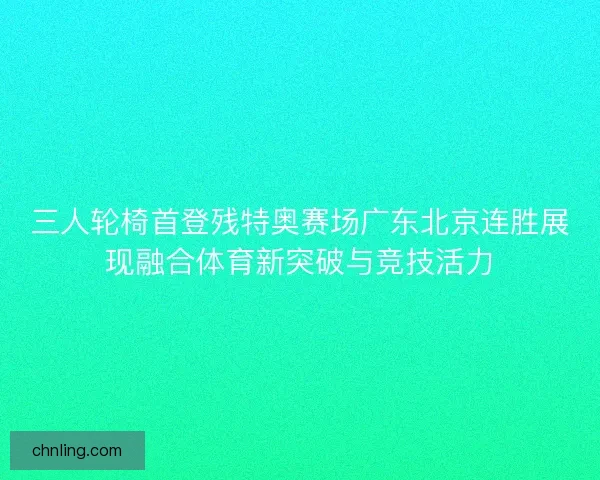 三人轮椅首登残特奥赛场广东北京连胜展现融合体育新突破与竞技活力 三人轮椅首登残特奥赛场广东北京连胜展现融合体育新突破与竞技活力