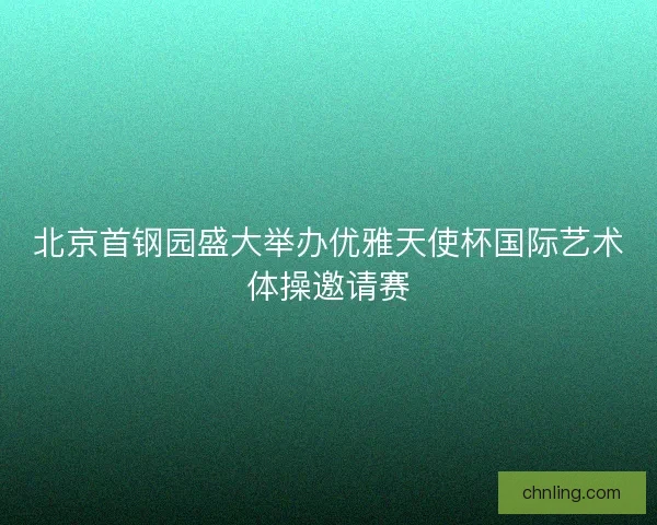 北京首钢园盛大举办优雅天使杯国际艺术体操邀请赛 北京首钢园盛大举办优雅天使杯国际艺术体操邀请赛
