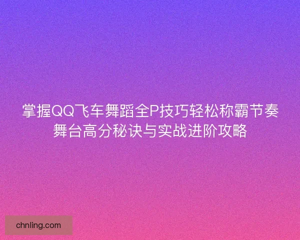 掌握QQ飞车舞蹈全P技巧轻松称霸节奏舞台高分秘诀与实战进阶攻略